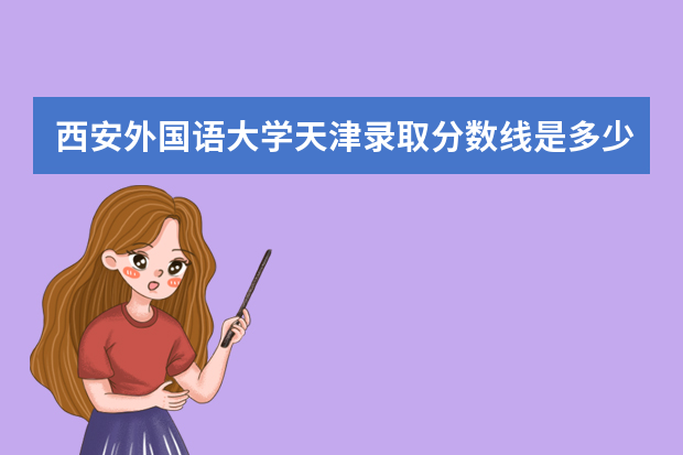 西安外国语大学天津录取分数线是多少 西安外国语大学天津招生人数多少
